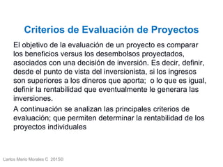 Carlos Mario Morales C 2015©
Criterios de Evaluación de Proyectos
El objetivo de la evaluación de un proyecto es comparar
los beneficios versus los desembolsos proyectados,
asociados con una decisión de inversión. Es decir, definir,
desde el punto de vista del inversionista, si los ingresos
son superiores a los dineros que aporta; o lo que es igual,
definir la rentabilidad que eventualmente le generara las
inversiones.
A continuación se analizan las principales criterios de
evaluación; que permiten determinar la rentabilidad de los
proyectos individuales
4
 