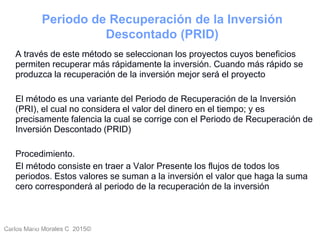 Carlos Mario Morales C 2015©Carlos Mario
Morales C -
42
A través de este método se seleccionan los proyectos cuyos beneficios
permiten recuperar más rápidamente la inversión. Cuando más rápido se
produzca la recuperación de la inversión mejor será el proyecto
El método es una variante del Periodo de Recuperación de la Inversión
(PRI), el cual no considera el valor del dinero en el tiempo; y es
precisamente falencia la cual se corrige con el Periodo de Recuperación de
Inversión Descontado (PRID)
Procedimiento.
El método consiste en traer a Valor Presente los flujos de todos los
periodos. Estos valores se suman a la inversión el valor que haga la suma
cero corresponderá al periodo de la recuperación de la inversión
Periodo de Recuperación de la Inversión
Descontado (PRID)
 