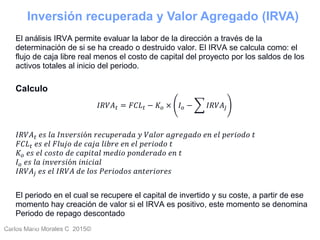 Carlos Mario Morales C 2015©Carlos Mario
Morales C -
44
El análisis IRVA permite evaluar la labor de la dirección a través de la
determinación de si se ha creado o destruido valor. El IRVA se calcula como: el
flujo de caja libre real menos el costo de capital del proyecto por los saldos de los
activos totales al inicio del periodo.
Calculo
𝐼𝑅𝑉𝐴 𝑡 = 𝐹𝐶𝐿 𝑡 − 𝐾𝑜 × 𝐼 𝑜 − 𝐼𝑅𝑉𝐴𝑗
𝐼𝑅𝑉𝐴 𝑡 𝑒𝑠 𝑙𝑎 𝐼𝑛𝑣𝑒𝑟𝑠𝑖ó𝑛 𝑟𝑒𝑐𝑢𝑝𝑒𝑟𝑎𝑑𝑎 𝑦 𝑉𝑎𝑙𝑜𝑟 𝑎𝑔𝑟𝑒𝑔𝑎𝑑𝑜 𝑒𝑛 𝑒𝑙 𝑝𝑒𝑟𝑖𝑜𝑑𝑜 𝑡
𝐹𝐶𝐿 𝑡 𝑒𝑠 𝑒𝑙 𝐹𝑙𝑢𝑗𝑜 𝑑𝑒 𝑐𝑎𝑗𝑎 𝑙𝑖𝑏𝑟𝑒 𝑒𝑛 𝑒𝑙 𝑝𝑒𝑟𝑖𝑜𝑑𝑜 𝑡
𝐾𝑜 𝑒𝑠 𝑒𝑙 𝑐𝑜𝑠𝑡𝑜 𝑑𝑒 𝑐𝑎𝑝𝑖𝑡𝑎𝑙 𝑚𝑒𝑑𝑖𝑜 𝑝𝑜𝑛𝑑𝑒𝑟𝑎𝑑𝑜 𝑒𝑛 𝑡
𝐼 𝑜 𝑒𝑠 𝑙𝑎 𝑖𝑛𝑣𝑒𝑟𝑠𝑖ó𝑛 𝑖𝑛𝑖𝑐𝑖𝑎𝑙
𝐼𝑅𝑉𝐴𝑗 𝑒𝑠 𝑒𝑙 𝐼𝑅𝑉𝐴 𝑑𝑒 𝑙𝑜𝑠 𝑃𝑒𝑟𝑖𝑜𝑑𝑜𝑠 𝑎𝑛𝑡𝑒𝑟𝑖𝑜𝑟𝑒𝑠
El periodo en el cual se recupere el capital de invertido y su coste, a partir de ese
momento hay creación de valor si el IRVA es positivo, este momento se denomina
Periodo de repago descontado
Inversión recuperada y Valor Agregado (IRVA)
 
