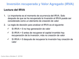 Carlos Mario Morales C 2015©Carlos Mario
Morales C -
45
Lectura del IRVA
1. Lo importante es el momento de ocurrencia del IRVA. Solo
después de que se ha recuperado la Inversión el IRVA puede ser
considerado como un elemento de creación de valor
2. La regla de decisión para analizar el IRVA es el siguiente:
 Si IRVA < 0 no hay generación de valor
 Si IRVA > 0 antes de recuperar el capital invertido hay
recuperación de la inversión, más no creación de valor
 Si IRVA > 0 después de recuperar la inversión hay creación de
valor
Inversión recuperada y Valor Agregado (IRVA)
 