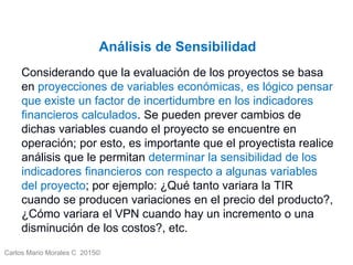 Carlos Mario Morales C 2015©
Análisis de Sensibilidad
Considerando que la evaluación de los proyectos se basa
en proyecciones de variables económicas, es lógico pensar
que existe un factor de incertidumbre en los indicadores
financieros calculados. Se pueden prever cambios de
dichas variables cuando el proyecto se encuentre en
operación; por esto, es importante que el proyectista realice
análisis que le permitan determinar la sensibilidad de los
indicadores financieros con respecto a algunas variables
del proyecto; por ejemplo: ¿Qué tanto variara la TIR
cuando se producen variaciones en el precio del producto?,
¿Cómo variara el VPN cuando hay un incremento o una
disminución de los costos?, etc.
 