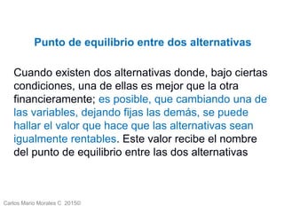 Carlos Mario Morales C 2015©
Punto de equilibrio entre dos alternativas
Cuando existen dos alternativas donde, bajo ciertas
condiciones, una de ellas es mejor que la otra
financieramente; es posible, que cambiando una de
las variables, dejando fijas las demás, se puede
hallar el valor que hace que las alternativas sean
igualmente rentables. Este valor recibe el nombre
del punto de equilibrio entre las dos alternativas
 