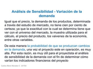 Carlos Mario Morales C 2015©
Análisis de Sensibilidad - Variación de la
demanda
Igual que el precio, la demanda de los productos, determinada
a través del estudio de mercado, no tiene cien por ciento de
certeza; ya que la exactitud con la cual se determina tiene que
ver con el universo del mercado, la muestra utilizada para el
cálculo, el precio del producto, los vaivenes de la economía,
entre otras variables.
De esta manera la probabilidad de que se produzcan cambios
en la demanda, una vez el proyecto este en operación, es muy
alta. Por esta razón, es muy útil para el proyectista el análisis
de sensibilidad de la demanda con el fin de determinar cómo
varían los indicadores financieros del proyecto
 