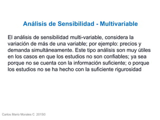 Carlos Mario Morales C 2015©
Análisis de Sensibilidad - Multivariable
El análisis de sensibilidad multi-variable, considera la
variación de más de una variable; por ejemplo: precios y
demanda simultáneamente. Este tipo análisis son muy útiles
en los casos en que los estudios no son confiables; ya sea
porque no se cuenta con la información suficiente; o porque
los estudios no se ha hecho con la suficiente rigurosidad
 