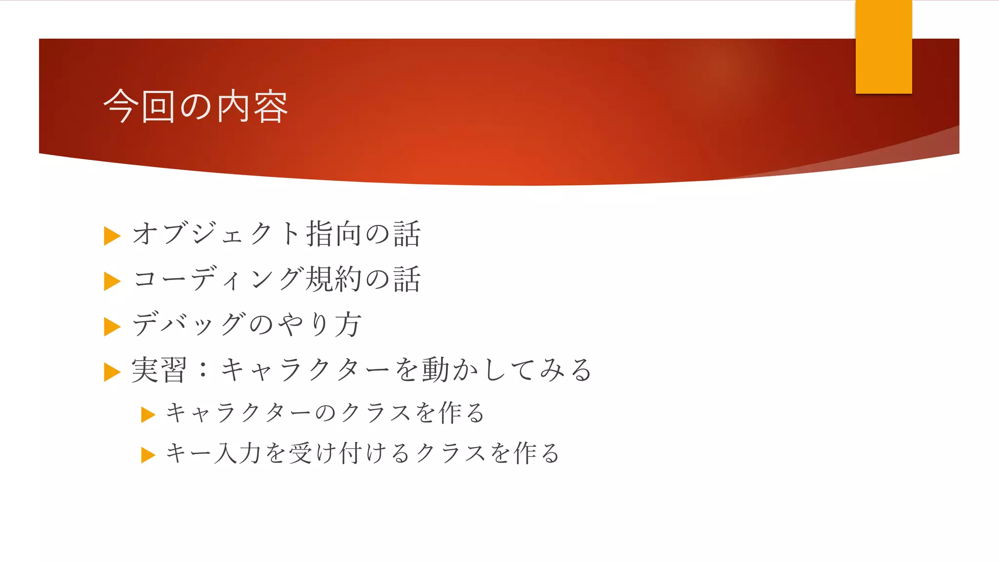 今回の内容
 オブジェクト指向の話
 コーディング規約の話
 デバッグのやり方
 実習：キャラクターを動かしてみる
 キャラクターのクラスを作る
 キー入力を受け付けるクラスを作る
 