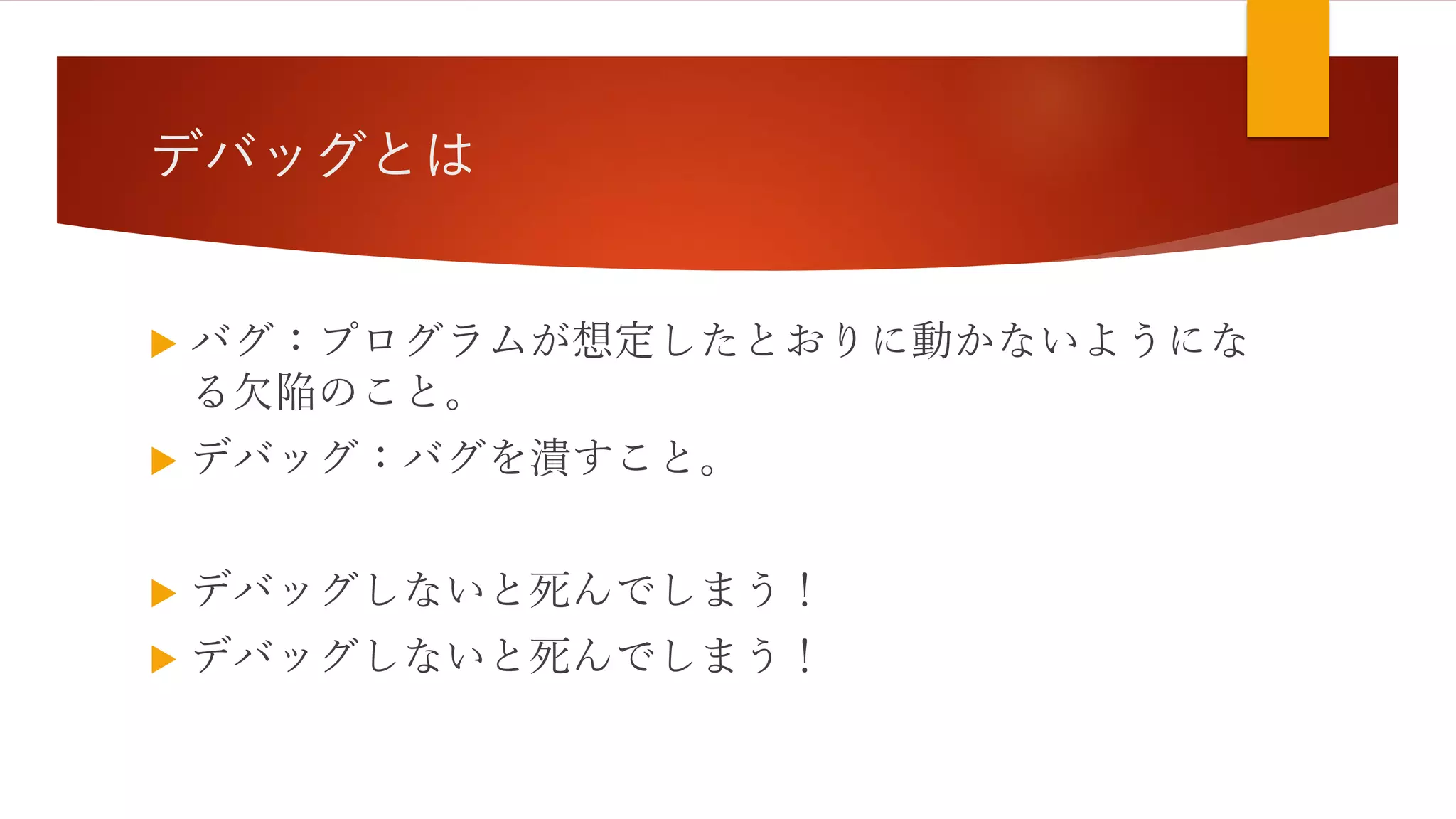 デバッグとは
 バグ：プログラムが想定したとおりに動かないようにな
る欠陥のこと。
 デバッグ：バグを潰すこと。
 デバッグしないと死んでしまう！
 デバッグしないと死んでしまう！
 