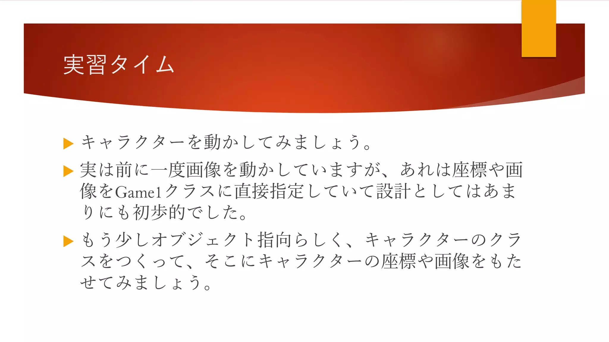 実習タイム
 キャラクターを動かしてみましょう。
 実は前に一度画像を動かしていますが、あれは座標や画
像をGame1クラスに直接指定していて設計としてはあま
りにも初歩的でした。
 もう少しオブジェクト指向らしく、キャラクターのクラ
スをつくって、そこにキャラクターの座標や画像をもた
せてみましょう。
 