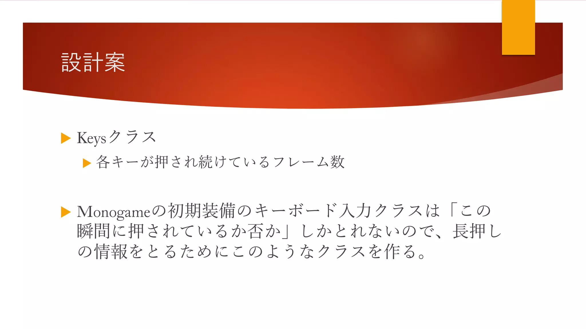 設計案
 Keysクラス
 各キーが押され続けているフレーム数
 Monogameの初期装備のキーボード入力クラスは「この
瞬間に押されているか否か」しかとれないので、長押し
の情報をとるためにこのようなクラスを作る。
 