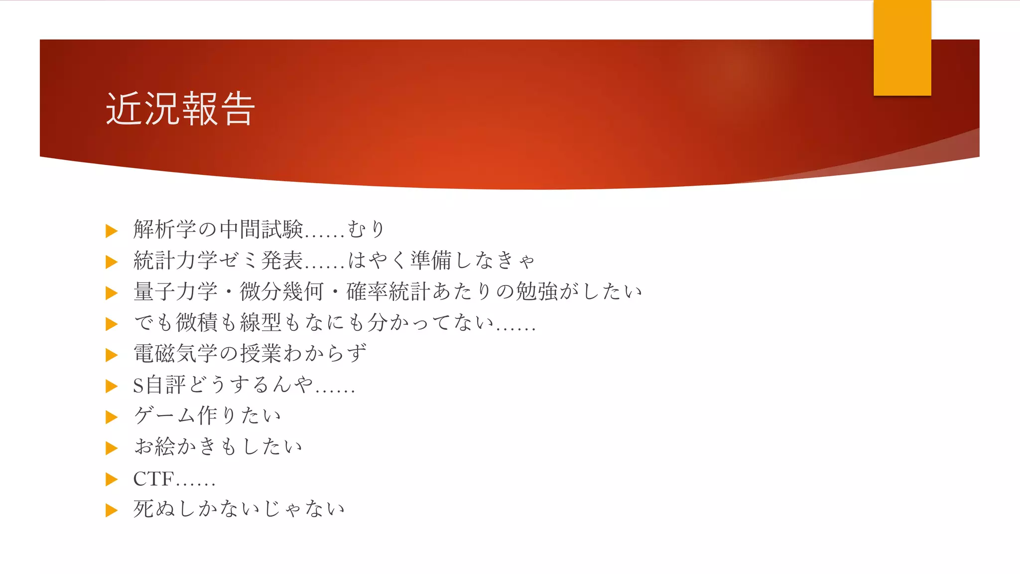 近況報告
 解析学の中間試験……むり
 統計力学ゼミ発表……はやく準備しなきゃ
 量子力学・微分幾何・確率統計あたりの勉強がしたい
 でも微積も線型もなにも分かってない……
 電磁気学の授業わからず
 S自評どうするんや……
 ゲーム作りたい
 お絵かきもしたい
 CTF……
 死ぬしかないじゃない
 