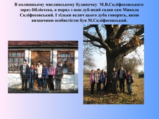 В колишньому мисливському будиночку М.В.Скліфосовського
зараз бібліотека, а поряд з нею дуб-який садив сам Микола
Скліфосовський. І тільки велич цього дуба говорить, якою
визначною особистістю був М.Скліфосовський.
 