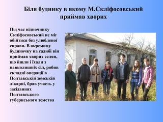 Біля будинку в якому М.Скліфосовський
приймав хворих
Під час відпочинку
Скліфосовський не міг
обійтися без улюбленої
справи. В окремому
будиночку на садибі він
приймав хворих селян,
що йшли і їхали з
навколишніх сіл, робив
складні операції в
Полтавській земській
лікарні, брав участь у
засіданнях
Полтавського
губернського земства
 