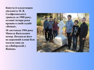 Кипуча й плодотворна
діяльність М. В.
Скліфосовського
тривала до 1900 року,
останні чотири роки
прожив в своїй садибі
«Яківці».
30 листопада 1904 року
Микола Васильович
помер. Поховали його
на церковній площі біля
могили сина на
вул.Виборзькій у
Яківцях.
 
