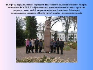 1979 року перед головним корпусом Полтавської обласної клінічної лікарні,
яка носить ім’я М.В.Скліфосовського встановлено пам’ятник – гранітне
погруддя, висотою 1,6 метра на постаменті, висотою 2,4 метри з
меморіальним написом: «Від хірургів України і вдячних полтавців
 