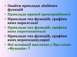 • Знайти приклади лінійних
функцій
• Приклади прямої пропорційності
• Приклади тих функцій, графіки
яких паралельні
• Приклади тих функцій, графіки
яких перетинаються
• Приклади тих функцій, графіки
яких перпендикулярні
• Які асоціації викликає у Вас слово
«Функція» ?
 