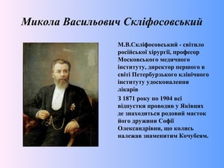 Микола Васильович Скліфосовський
М.В.Скліфосовський - світило
російської хірургії, професор
Московського медичного
інституту, директор першого в
світі Петербурзького клінічного
інституту удосконалення
лікарів
З 1871 року по 1904 всі
відпустки проводив у Яківцях
де знаходиться родовий маєток
його дружини Софії
Олександрівни, що колись
належав знаменитим Кочубеям.
 