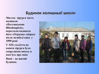 Будинок колишньої школиБудинок колишньої школи
Маєток хірурга часто
називали
«Полтавською
Швейцарією»,
перестали називати
його «Отрадне» відразу
після загибелі сина у
1890 році
У XIX століття на
кошти хірурга було
споруджено школу в
пам’ять про сина
Нині - це жилий
будинок.
 