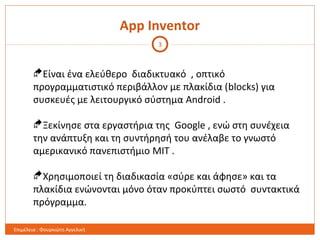 App Inventor
Είναι ένα ελεύθερο διαδικτυακό , οπτικό
προγραμματιστικό περιβάλλον με πλακίδια (blocks) για
συσκευές με λειτουργικό σύστημα Android .
Ξεκίνησε στα εργαστήρια της Google , ενώ στη συνέχεια
την ανάπτυξη και τη συντήρησή του ανέλαβε το γνωστό
αμερικανικό πανεπιστήμιο MIT .
Χρησιμοποιεί τη διαδικασία «σύρε και άφησε» και τα
πλακίδια ενώνονται μόνο όταν προκύπτει σωστό συντακτικά
πρόγραμμα.
3
Επιμέλεια : Φουρκιώτη Αγγελική
 