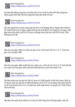 Xem lời giải tại:
http://tilado.edu.vn/254/731143
11. Hai dây đồng cùng loại có chiều dài 15 m và 40 m. Hỏi mỗi dây nặng bao
nhiêu gam, biết dây thứ hai nặng hơn dây thứ nhất 215 g?
 
Xem lời giải tại:
http://tilado.edu.vn/254/731163
12. Hai người đi xe máy cùng một lúc từ A và B để gặp nhau. Người thứ nhất đi
từ A đến B rồi trở về ngay, người thứ hai đi từ B đến A rồi cũng trở về ngay. Chỗ
gặp nhau thứ nhất cách A là 15 km, chỗ gặp nhau thứ hai cách B là 9 km. Tính
khoảng cách AB.
 
Xem lời giải tại:
http://tilado.edu.vn/254/731223
13. Cho tam giác ABC có số đo các góc A; B; C lần lượt tỉ lệ với 1; 4; 7. Tính các
góc của tam giác ABC.
 
Xem lời giải tại:
http://tilado.edu.vn/254/73414
14. Cho tam giác ABC có độ dài các cạnh a; b; c tỉ lệ với các số 3; 4; 5. Tính độ dài
các cạnh của tam giác biết cạnh lớn nhất dài hơn cạnh nhỏ nhất 6 cm.
 
Xem lời giải tại:
http://tilado.edu.vn/254/73424
15. Đầu năm học ba lớp 6A; 6B; 6C mua về 1380 quyển vở để chia nhau. Biết số
vở được chia của lớp 6A và 6B tỉ lệ thuận với 5 và 7; số vở được chia của lớp 6B
và 6C tỉ lệ thuận với 4 và 3, và mỗi học sinh nhận được 10 quyển vở. Tính số học
sinh mỗi lớp.
 
Xem lời giải tại:
http://tilado.edu.vn/254/73454
16. Hãy tìm một số tự nhiên có 4 chữ số, biết rằng chữ số hàng nghìn, chữ số
 