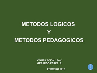 G
P
A
METODOS LOGICOS
Y
METODOS PEDAGOGICOS
COMPILACION: Prof.
GERARDO PEREZ A.
FEBRERO 2016
 