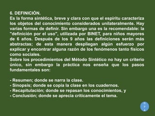 G
P
A
6. DEFINICIÓN.
Es la forma sintética, breve y clara con que el espíritu caracteriza
los objetos del conocimiento considerados unilateralmente. Hay
varias formas de definir. Sin embargo una es la recomendable: la
"definición por el uso", utilizada por BINET, para niños mayores
de 6 años. Después de los 9 años las definiciones serán más
abstractas; de esta manera despliegan algún esfuerzo por
explicar y encontrar alguna razón de los fenómenos tanto físicos
como sociales.
Sobre los procedimientos del Método Sintético no hay un criterio
único, sin embargo la práctica nos enseña que los pasos
fundamentales son:
- Resumen; donde se narra la clase.
- Sinopsis; donde se copia la clase en los cuadernos.
- Recapitulación; donde se repasan los conocimientos, y
- Conclusión; donde se aprecia críticamente el tema.
 
