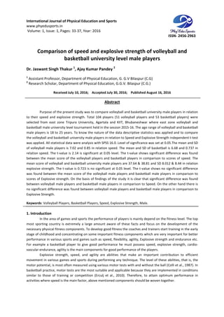 International Journal of Physical Education and Sports
www.phyedusports.in
Volume: 1, Issue: 1, Pages: 33-37
Comparison of speed and
basketball university level male players
Dr. Jaswant Singh Thakur 1
, Ajay Kumar Pandey
1
Assistant Professor, Department of Physical Education, G. G.V Bilaspur (C.G
2
Research Scholar, Department of Physical Education, G.G.V. Bilaspur (C.G.)
Received July 10, 201
Purpose of the present study was to compare volleyball and basketball university male players in relation
to their speed and explosive strength. Total 104 players (51 volleyball players and 53 basketball players) were
selected from east zone Tripura University, Agartala and KIIT, Bhubaneshwar where east zone volleyball and
basketball male university level tourna
male players is 18 to 25 years. To know the nature of the data descriptive statistics was applied and to compare
the volleyball and basketball university male players in relation
was applied. All statistical data were analysis with SPSS 16.0. Level of significance was set at 0.05.The mean and SD
of volleyball male players is 7.02 and 0.85 in relation speed. The mean and SD of baske
relation speed. The t-value is 2.14 is significant at 0.05 level. The t
between the mean score of the volleyball players and basketball players in comparison to scores of speed. The
mean score of volleyball and basketball university male players are 37.64 & 38.81 and SD 8.012 & 8.44 in relation
explosive strength. The t-value is 0.723 is no significant at 0.05 level. The t
was found between the mean score of the volleyball male players and basketball male players in comparison to
scores of Explosive strength. On the basis of findings of the study it is clear that significant difference was found
between volleyball male players and basketball male pla
no significant difference was found between volleyball male players and basketball male players in comparison to
Explosive Strength.
Keywords: Volleyball Players, Basketball Players, Speed, Explosive
1. Introduction
In the area of games and sports the performance of players is mainly depend on the fitness level. The top
most sporting country is extremely a large amount aware of these facts and focus on the development of the
necessary physical fitness components. To d
stage of childhood and concentrating on some important fitness components which are very important for better
performance in various sports and games such as speed, flexibility, agili
For example a basketball player to give good performance he must possess speed, explosive strength, cardio
vascular endurance, agility is the main components for good performance of the players.
Explosive strength, speed, and agility are abilities that make an important contribution to efficient
movement in various games and sports during performing any technique. The level of these abilities, that is, the
motor potential, is most often measured using various moto
basketball practice, motor tests are the most suitable and applicable because they are implemented in conditions
similar to those of training or competition (Erculj et al., 2010). Therefore, to att
activities where speed is the main factor, above mentioned components should be woven together.
International Journal of Physical Education and Sports
37, Year: 2016
Comparison of speed and explosive strength of volleyball and
basketball university level male players
Ajay Kumar Pandey 2
Assistant Professor, Department of Physical Education, G. G.V Bilaspur (C.G)
Department of Physical Education, G.G.V. Bilaspur (C.G.)
, 2016; Accepted July 30, 2016; Published August 16
Abstract
Purpose of the present study was to compare volleyball and basketball university male players in relation
their speed and explosive strength. Total 104 players (51 volleyball players and 53 basketball players) were
selected from east zone Tripura University, Agartala and KIIT, Bhubaneshwar where east zone volleyball and
basketball male university level tournament held in the session 2015-16. The age range of volleyball and basketball
male players is 18 to 25 years. To know the nature of the data descriptive statistics was applied and to compare
the volleyball and basketball university male players in relation to Speed and Explosive Strength independent t
was applied. All statistical data were analysis with SPSS 16.0. Level of significance was set at 0.05.The mean and SD
of volleyball male players is 7.02 and 0.85 in relation speed. The mean and SD of baske
value is 2.14 is significant at 0.05 level. The t-value shows significant difference was found
between the mean score of the volleyball players and basketball players in comparison to scores of speed. The
an score of volleyball and basketball university male players are 37.64 & 38.81 and SD 8.012 & 8.44 in relation
value is 0.723 is no significant at 0.05 level. The t-value shows no significant difference
score of the volleyball male players and basketball male players in comparison to
scores of Explosive strength. On the basis of findings of the study it is clear that significant difference was found
between volleyball male players and basketball male players in comparison to Speed. On the other hand there is
no significant difference was found between volleyball male players and basketball male players in comparison to
Volleyball Players, Basketball Players, Speed, Explosive Strength, Male.
In the area of games and sports the performance of players is mainly depend on the fitness level. The top
most sporting country is extremely a large amount aware of these facts and focus on the development of the
necessary physical fitness components. To develop good fitness the coaches and trainers start training in the early
stage of childhood and concentrating on some important fitness components which are very important for better
performance in various sports and games such as speed, flexibility, agility, Explosive strength and endurance etc.
For example a basketball player to give good performance he must possess speed, explosive strength, cardio
vascular endurance, agility is the main components for good performance of the players.
h, speed, and agility are abilities that make an important contribution to efficient
movement in various games and sports during performing any technique. The level of these abilities, that is, the
motor potential, is most often measured using various motor tests with and without the ball (Colli et al., 1987). In
basketball practice, motor tests are the most suitable and applicable because they are implemented in conditions
similar to those of training or competition (Erculj et al., 2010). Therefore, to attain optimum performance in
activities where speed is the main factor, above mentioned components should be woven together.
ISSN- 2456-2963
strength of volleyball and
basketball university level male players
August 16, 2016
Purpose of the present study was to compare volleyball and basketball university male players in relation
their speed and explosive strength. Total 104 players (51 volleyball players and 53 basketball players) were
selected from east zone Tripura University, Agartala and KIIT, Bhubaneshwar where east zone volleyball and
16. The age range of volleyball and basketball
male players is 18 to 25 years. To know the nature of the data descriptive statistics was applied and to compare
to Speed and Explosive Strength independent t-test
was applied. All statistical data were analysis with SPSS 16.0. Level of significance was set at 0.05.The mean and SD
of volleyball male players is 7.02 and 0.85 in relation speed. The mean and SD of basketball is 6.68 and 0.737 in
value shows significant difference was found
between the mean score of the volleyball players and basketball players in comparison to scores of speed. The
an score of volleyball and basketball university male players are 37.64 & 38.81 and SD 8.012 & 8.44 in relation
value shows no significant difference
score of the volleyball male players and basketball male players in comparison to
scores of Explosive strength. On the basis of findings of the study it is clear that significant difference was found
yers in comparison to Speed. On the other hand there is
no significant difference was found between volleyball male players and basketball male players in comparison to
In the area of games and sports the performance of players is mainly depend on the fitness level. The top
most sporting country is extremely a large amount aware of these facts and focus on the development of the
evelop good fitness the coaches and trainers start training in the early
stage of childhood and concentrating on some important fitness components which are very important for better
ty, Explosive strength and endurance etc.
For example a basketball player to give good performance he must possess speed, explosive strength, cardio-
vascular endurance, agility is the main components for good performance of the players.
h, speed, and agility are abilities that make an important contribution to efficient
movement in various games and sports during performing any technique. The level of these abilities, that is, the
r tests with and without the ball (Colli et al., 1987). In
basketball practice, motor tests are the most suitable and applicable because they are implemented in conditions
ain optimum performance in
activities where speed is the main factor, above mentioned components should be woven together.
 