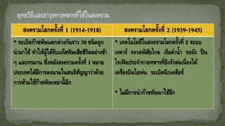 สงครามโลกครั้งที่ 1 (1914-1918) สงครามโลกครั้งที่ 2 (1939-1945)
• ระเบิดก๊าซพิษแตกต่างกันราว 30 ชนิดถูก
นามาใช้ ทาให้ผู้ได้รับแก๊สพิษเสียชีวิตอย่างช้า
ๆ และทรมาน ซึ่งหลังสงครามครั้งที่ 1 หลาย
ประเทศได้มีการลงนามในสนธิสัญญาว่าด้วย
การห้ามใช้ก๊าซพิษเหล่านี้อีก
• เทคโนโลยีในสงครามโลกครั้งที่ 2 ระบบ
เรดาร์ จรวดพิสัยไกล เรือดาน้า รถถัง ปืน
ไรเฟิลประจากายทหารที่ยิงรัวต่อเนื่องได้
เครื่องบินไอพ่น ระเบิดนิวเคลียร์
• ไม่มีการนาก๊าซพิษมาใช้อีก
 