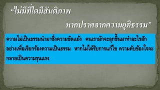“ไม่มีที่ใดมีสันติภาพ
หากปราศจากความยุติธรรม”
ความไม่เป็นธรรมนามาซึ่งความขัดแย้ง คนเรามักจะลุกขึ้นมาทาอะไรสัก
อย่างเพื่อเรียกร้องความเป็นธรรม หากไม่ได้รับการแก้ไข ความคับข้องใจจะ
กลายเป็นความรุนแรง
 