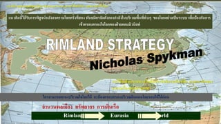 จานวนพลเมือง ทรัพยากร การเดินเรือ
Rimland Eurasia World
แนวคิด“ยุทธศาสตร์ขอบโลก”(Rimland Strategy)จะโต้แย้งกับ“ ยุทธศาสตร์ใจโลก ”
ใครสามารถครองบริเวณใจโลกได้ จะต้องครอบครองบริเวณดินแดนโดยรอบให้ได้ก่อน
การใช้กาลังอานาจทางเรือที่มีประสิทธิภาพเป็นหลัก ตามแนวคิดของ
มาฮานเรื่องสมุทธานุภาพ
แนวคิดนี้ได้รับการพิสูจน์หลังสงครามโลกครั้งที่สอง พันธมิตรจัดตั้งกองกาลังในบริเวณพื้นที่ต่างๆ ของโลกอย่างเป็นระบบ เพื่อป้องกันการ
เข้าครอบครองใจโลกของฝ่ ายคอมมิวนิสต์
 