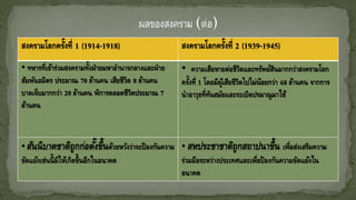 สงครามโลกครั้งที่ 1 (1914-1918) สงครามโลกครั้งที่ 2 (1939-1945)
• ทหารที่เข้าร่วมสงครามทั้งฝ่ายมหาอานาจกลางและฝ่าย
สัมพันธมิตร ประมาณ 70 ล้านคน เสียชีวิต 8 ล้านคน
บาดเจ็บมากกว่า 20 ล้านคน พิการตลอดชีวิตประมาณ 7
ล้านคน
• ความเสียหายต่อชีวิตและทรัพย์สินมากกว่าสงครามโลก
ครั้งที่ 1 โดยมีผู้เสียชีวิตไปไม่น้อยกว่า 68 ล้านคน จากการ
นาอาวุธที่ทันสมัยและระเบิดปรมาณูมาใช้
• สันนิบาตชาติถูกก่อตั้งขึ้นด้วยหวังว่าจะป้องกันความ
ขัดแย้งเช่นนี้มิให้เกิดขึ้นอีกในอนาคต
• สหประชาชาติถูกสถาปนาขึ้น เพื่อส่งเสริมความ
ร่วมมือระหว่างประเทศและเพื่อป้องกันความขัดแย้งใน
อนาคต
 