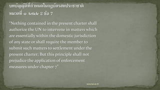 “Nothing contained in the present charter shall
authorize the UN to intervene in matters which
are essentially within the domestic jurisdiction
of any state or shall require the member to
submit such matters to settlement under the
present charter; But this principle shall not
prejudice the application of enforcement
measures under chapter 7”
www.kpi.ac.th
 