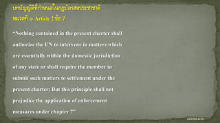 “Nothing contained in the present charter shall
authorize the UN to intervene in matters which
are essentially within the domestic jurisdiction
of any state or shall require the member to
submit such matters to settlement under the
present charter; But this principle shall not
prejudice the application of enforcement
measures under chapter 7”
www.kpi.ac.th
 