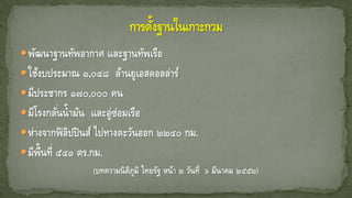 พัฒนาฐานทัพอากาศ และฐานทัพเรือ
ใช้งบประมาณ ๑,๐๔๘ ล้านยูเอสดอลล่าร์
มีประชากร ๑๗๐,๐๐๐ คน
มีโรงกลั่นน้ามัน และอู่ซ่อมเรือ
ห่างจากฟิลิปปินส์ ไปทางตะวันออก ๒๒๔๐ กม.
มีพื้นที่ ๕๔๑ ตร.กม.
(บทความนิติภูมิ ไทยรัฐ หน้า ๒ วันที่ ๖ มีนาคม ๒๕๕๒)
 