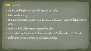  กวมเป็นเกาะที่ใหญ่ที่สุดและอยู่ทางใต้สุดของหมู่เกาะมาเรียนา
 มีเมืองหลวงคือ อากาญา
 ชื่อ“ดินแดนกวมของสหรัฐอเมริกา (U.S. Territory of Guam)” เป็นเกาะหนึ่งในมหาสมุทร
แปซิฟิก
 เป็นดินแดนที่ยังไม่ได้ปกครองตนเองของสหรัฐอเมริกา
 ประชากรส่วนใหญ่เป็นชาวชามอร์โรซึ่งอพยพมาอยู่ที่เกาะเป็นครั้งแรกเมื่อ 3,500 ปีมาแล้ว
 รายได้หลักของเกาะมาจากการท่องเที่ยวโดยเฉพาะจากญี่ปุ่น
 