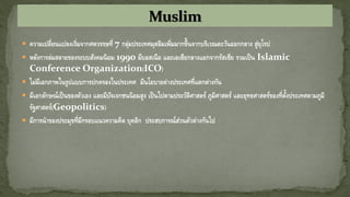  ความเปลี่ยนแปลงเริ่มจากศตวรรษที่ 7 กลุ่มประเทศมุสลิมเพิ่มมากขึ้นจากบริเวณตะวันออกกลาง สู่ยุโรป
 หลังการล่มสลายของระบบสังคมนิยม 1990 มีบอสเนีย และเอเซียกลางแยกจากรัสเซีย รวมเป็น Islamic
Conference Organization(ICO)
 ไม่มีเอกภาพในรูปแบบการปกครองในประเทศ มีนโยบายต่างประเทศที่แตกต่างกัน
 มีเอกลักษณ์เป็นของตัวเอง และมีปัจเจกชนนิยมสูง เป็นไปตามประวัติศาสตร์ ภูมิศาสตร์ และยุทธศาสตร์ของที่ตั้งประเทศตามภูมิ
รัฐศาสตร์(Geopolitics)
 มีการนาของประมุขที่มีกรอบแนวความคิด บุคลิก ประสบการณ์ส่วนตัวต่างกันไป
 
