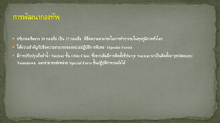  ปรับกองเรือจาก 19 กองเรือ เป็น 37 กองเรือ มีขีดความสามารถในการทาการรบในทุกภูมิภาคทั่วโลก
 ให้ความสาคัญกับขีดความสามารถของหน่วยปฏิบัติการพิเศษ (Special Force)
 มีการปรับปรุงเรือดาน้า Nuclear ชั้น Ohio Class ซึ่งจากเดิมมีการติดตั้งขีปนาวุธ Nuclear มาเป็นติดตั้งอาวุธปล่อยแบบ
Tomahawk และสามารถส่งหน่วย Special Force ขึ้นปฏิบัติการบนฝั่งได้
 