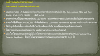  เป็นหน่วยงานของ UN รับรองมาตรการต่อต้านการก่อการร้ายทางทะเลที่เรียกว่า The International Ship and Port
Facility Code (ISPS CODE) เมื่อปี ๒๕๔๕
 มาตรการกาหนดให้ประเทศสมาชิกจานวน ๑๔๖ ประเทศ เพิ่มการรักษาความปลอดภัยการเดินเรือเพื่อป้องกันการก่อการร้าย
 กาหนดให้เรือที่มีระวาง ๓๐๐-๕๐,๐๐๐ ตันต้องติดตั้งระบบ Automatic Information System ภายใน ๓๑ ธันวาคม ๒๕๔๗
 ให้เรือทุกลาต้องติดตั้งระบบเตือนภัยให้เจ้าหน้าที่บนฝั่งทราบชื่อเรือ สถานที่ตั้งและปัญหาด้านความปลอดภัย
 ให้มีการประเมินความปลอดภัยของท่าเรือ และจัดทาแผนรักษาความปลอดภัยสถานที่
 เรือลาใดที่ไม่ปฏิบัติตามระเบียบนี้จะไม่ได้รับใบประกาศความปลอดภัยการเดินเรือระหว่างประเทศ(International Ship
Security Certificate) ซึ่งจะทาให้ไม่สามารถจอดเข้าท่าเทียบเรือของประเทศสมาชิก IMO ได้
 