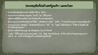  ประเทศหรือกลุ่มมุสลิมสายเคร่ง เช่นอัฟกานิสถาน อิหร่าน
 ขบวนการชาวปาเลสไตน์บางกลุ่มเช่น “ฮามาส” และ “ฮิซโบเลาะห์
 มุสลิมแนวปฏิวัติอิรักและลิเบีย ก่อการร้ายต่ออเมริกาและกลุ่มตะวันตก
 ผู้นาเอากฎแบบเคร่งครัดของอิสลามมาใช้เป็น “เครื่องมือทางการเมือง” ต่อต้าน “การครองโลกแบบครบวงจรของสหรัฐอเมริกา
 อารยธรรมชนผิวขาวคริสเตียน” เป็นศัตรูที่เกิดขึ้นระหว่าง “ฝรั่ง” กับ “มุสลิม”(ฮันติงตันเรียกว่า“The Clash of
Civilizations” )
 ผู้นามีความเชื่อมั่นในตัวเองสูง เช่น ซัดดัมฮุสเซน โมอามาร์ กัดดาฟี
 “กฎโลก” ที่ใช้ในองค์การระหว่างประเทศเช่น UN , IMF, World Bank , WTO องค์การกาหนดมาตรฐานระหว่าง
ประเทศ ฯลฯ เหล่านี้ มักมีสหรัฐอเมริกาและพันธมิตรอยู่เบื้องหลัง
 
