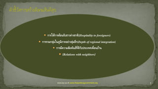  การให้การต้อนรับชาวต่างชาติ(Hospitality to foreigners)
 การรวมกลุ่มในภูมิภาคอย่างลุ่มลึก(Depth of regional integration)
 การมีความสัมพันธ์ที่ดีกับประเทศเพื่อนบ้าน
 (Relations with neighbors)
1www.kpi.ac.th,www.thaipoliticsgovernment.org
 
