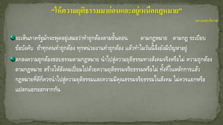 จะเห็นภาครัฐมักจะพูดอยู่เสมอว่าทาถูกต้องตามขั้นตอน ตามกฎหมาย ตามกฎ ระเบียบ
ข้อบังคับ ถ้าทุกคนทาถูกต้อง ทุกหน่วยงานทาถูกต้อง แล้วทาไมวันนี้จึงยังมีปัญหาอยู่
ตกลงความถูกต้องชอบธรรมตามกฎหมาย นาไปสู่ความยุติธรรมทางสังคมจริงหรือไม่ ความถูกต้อง
ตามกฎหมาย สร้างให้สังคมเปี่ยมไปด้วยความยุติธรรมจริยธรรมหรือไม่ ทั้งที่ในหลักการแล้ว
กฎหมายที่ดีก็ควรนาไปสู่ความยุติธรรมและความมีคุณธรรมจริยธรรมในสังคม ไม่ควรแยกหรือ
แปลกแยกออกจากกัน
“ให้ความยุติธรรมมาก่อนและอยู่เหนือกฎหมาย”
พระบรมราโชวาท
 