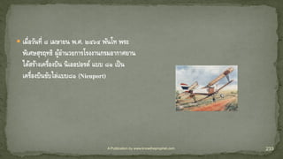 A Publication by www.knowtheprophet.com 233
 เมื่อวันที่ ๘ เมษายน พ.ศ. ๒๔๖๔ พันโท พระ
พิเศษสุรฤทธิ ผู้อานวยการโรงงานกรมอากาศยาน
ได้สร้างเครื่องบิน นิเออปอรต์ แบบ ๘๑ เป็น
เครื่องบินขับไล่แบบ๘๑ (Nieuport)
 