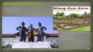 242www.kpi.ac.th
ด้วยการกรีดเลือดและดื่มน้าสาบาน ว่าจะเลิกแล้วต่อกันร่วม
สร้างเมืองไว้เป็นอนุสรณ์
จึงเกิดอาณาจักรกุมกาม
(นครเชียงใหม่ในปัจจุบัน)
เวียงกุมกาม สัญลักษณ์แห่งความปรองดอง
กษัตริย์ 3 พระองค์ ตกลงร่วมกัน
ที่จะไม่ทาศึกสงครามระหว่างกัน
หันหน้ามาให้สัตย์บันต่อกัน
 