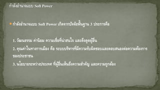 กาลังอานาจแบบ Soft Power เกิดจากปัจจัยพื้นฐาน 3 ประการคือ
1. วัฒนธรรม ค่านิยม ความเชื่อที่น่าสนใจ และดึงดูดผู้อื่น
2. คุณค่าในทางการเมือง คือ ระบบบริหารที่มีความรับผิดชอบและตอบสนองต่อความต้องการ
ของประชาชน
3. นโยบายระหว่างประเทศ ที่ผู้อื่นเห็นถึงความสาคัญ และความถูกต้อง
 