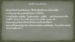 สร้างฐานทัพหน้าในแผ่นดินตนเอง ใช้กาลังเคลื่อนที่เร็วลดการพึ่งพาชาติอื่น
วางกาลังและฐานทัพ ฐานส่งกาลังบารุงต่าง ๆ ไว้ทั่วโลก
วางกาลังใหม่ของ ทร.สหรัฐฯ ในภูมิภาคเอเชีย – แปซิฟิก ลดกาลังทหารประจาการใน
เกาหลีใต้ จานวน ๑ ใน ๓ เหลือ ๑๒,๕๐๐ คน จากเดิม ๓๗,๕๐๐ คน
ภัยคุกคามรูปแบบใหม่ยากที่จะประเมินทิศทางและเป้าหมายที่ชัดเจน
ยุทธศาสตร์ใหม่ของสหรัฐฯเน้นการสร้างความร่วมมือจากชาติพันธมิตร ในการเข้าจัดการกับภัย
คุกคามตามภูมิภาคต่าง ๆ
 
