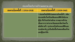 สงครามโลกครั้งที่ 1 (1914-1918) สงครามโลกครั้งที่ 2 (1939-1945)
• ประเทศไทยได้เข้าร่วมสงครามโลกครั้งที่ 2 เพียง
ประเทศเดียวในทวีปเอเชียและแปซิฟิกไม่นับรวม
ญี่ปุ่น ที่เข้าร่วมกับฝ่ายอักษะ สาเหตุการเข้าร่วม
เนื่องมาจากการล่าอาณานิคมของชาติตะวันตกใน
สมัยรัชกาลที่ 5 ทุกประเทศในฝั่งทะเลแปซิฟิกและ
ทะเลอันดามัน ถูกเป็นเมืองขึ้นกันหมดเหลือแต่ไทย
และญี่ปุ่นเท่านั้น
 