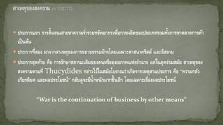 ประการแรก การดิ้นรนเสาะหาความร่ารวยทรัพยากรเพื่อการผลิตของประเทศรวมทั้งการหาตลาดการค้า
เป็นต้น
 ประการที่สอง มาจากสาเหตุของการขยายธรรมจักรโดยเฉพาะศาสนาคริสต์ และอิสลาม
 ประการสุดท้าย คือ การรักษาสถานะเดิมของตนหรือดุลยภาพแห่งอานาจ แต่ในยุคร่วมสมัย สาเหตุของ
สงครามตามที่ Thucydides กล่าวไว้ในสมัยโบราณว่าเกิดจากเหตุสามประการ คือ “ความกลัว
เกียรติยศ และผลประโยชน์” กลับดูจะมีน้าหนักมากขึ้นอีก โดยเฉพาะเรื่องผลประโยชน์
“War is the continuation of business by other means”
 