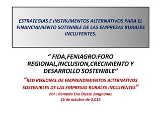 ESTRATEGIAS E INSTRUMENTOS ALTERNATIVOS PARA EL
FINANCIAMIENTO SOTENIBLE DE LAS EMPRESAS RURALES
INCLUYENTES.
“ FIDA,FENIAGRO:FORO
REGIONAL,INCLUSION,CRECIMIENTO Y
DESARROLLO SOSTENIBLE”
“RED REGIONAL DE EMPRENDIMIENTOS ALTERNATIVOS
SOSTENIBLES DE LAS EMPRESAS RURALES INCLUYENTES”
Por : Ronaldo Eno Dietze Junghanns
26 de octubre de 2.016
 