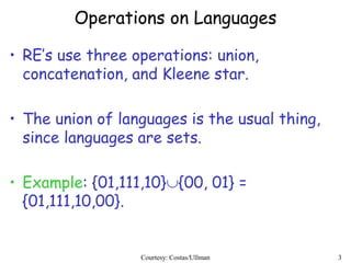 3
Operations on Languages
• RE’s use three operations: union,
concatenation, and Kleene star.
• The union of languages is the usual thing,
since languages are sets.
• Example: {01,111,10}{00, 01} =
{01,111,10,00}.
Courtesy: Costas/Ullman
 