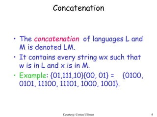 4
Concatenation
• The concatenation of languages L and
M is denoted LM.
• It contains every string wx such that
w is in L and x is in M.
• Example: {01,111,10}{00, 01} = {0100,
0101, 11100, 11101, 1000, 1001}.
Courtesy: Costas/Ullman
 