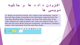 ‫حاشیه‬ ‫و‬ ‫ها‬ ‫داده‬ ‫افزودن‬
‫ها‬ ‫نویسی‬
13. Before we end this tutorial, let's create a text annotation. Look at
the task Place Order. According to the information collected from The
True Aqua Distilled Water Company, we know that while some of the
order requests are made by phone call, some are made by Email. Let's
describe this extra detail using text annotation. Use Resource Catalog to
create a Text Annotation from the task Place Order.
‫ترسیم‬ ‫سریع‬ ‫آموزش‬BPD‫پارادایم‬ ‫ویژوال‬ ‫از‬ ‫استفاده‬ ‫با‬-‫فانی‬ ‫پویا‬ 12
 