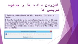 ‫حاشیه‬ ‫و‬ ‫ها‬ ‫داده‬ ‫افزودن‬
‫ها‬ ‫نویسی‬
7. Release the mouse button and select Data Object from Resource
Catalog.
8. Enter Purchase Order as the name of data. Pay attention to this step.
You must enter Purchase Order as name in order to re-use the Purchase
Order data object created before. When you confirm editing, you will be
prompted if you want the data object to reference to the existing data
one. Choose Yes.
‫ترسیم‬ ‫سریع‬ ‫آموزش‬BPD‫پارادایم‬ ‫ویژوال‬ ‫از‬ ‫استفاده‬ ‫با‬-‫فانی‬ ‫پویا‬ 7
 